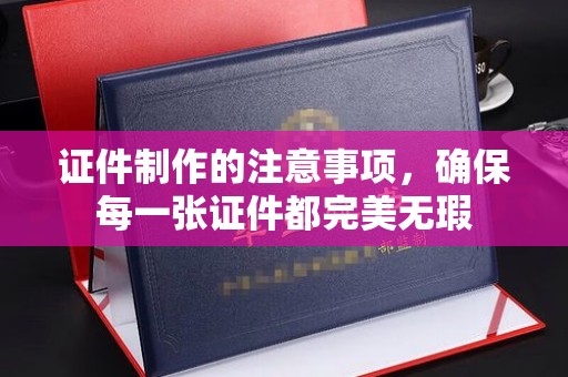 清浦证件制作的注意事项，确保每一张证件都完美无瑕