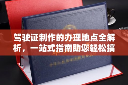 清浦驾驶证制作的办理地点全解析，一站式指南助您轻松搞定