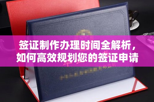 清浦签证制作办理时间全解析，如何高效规划您的签证申请流程